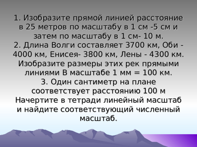 1. Изобразите прямой линией расстояние в 25 метров по масштабу в 1 см -5 см и затем по масштабу в 1 см- 10 м.  2. Длина Волги составляет 3700 км, Оби - 4000 км, Енисея- 3800 км, Лены - 4300 км. Изобразите размеры этих рек прямыми линиями В масштабе 1 мм = 100 км.  3. Один сантиметр на плане соответствует расстоянию 100 м Начертите в тетради линейный масштаб и найдите соответствующий численный масштаб. 