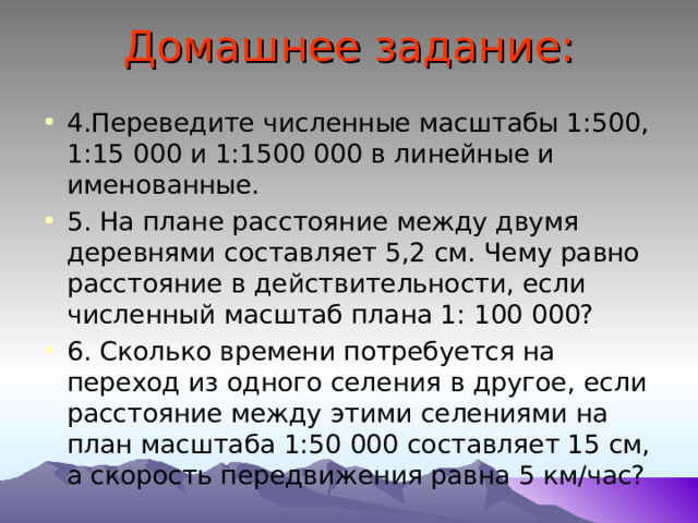 Домашнее задание: 4.Переведите численные масштабы 1:500, 1:15 000 и 1:1500 000 в линейные и именованные. 5. На плане расстояние между двумя деревнями составляет 5,2 см. Чему равно расстояние в действительности, если численный масштаб плана 1: 100 000? 6. Сколько времени потребуется на переход из одного селения в другое, если расстояние между этими селениями на план масштаба 1:50 000 составляет 15 см, а скорость передвижения равна 5 км/час? 