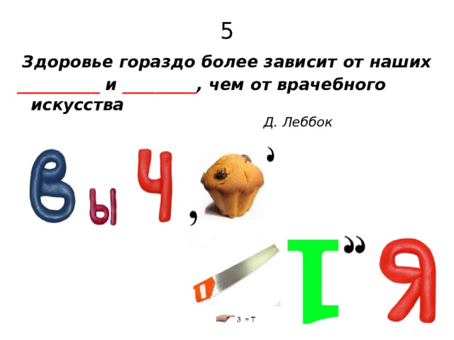 5  Здоровье гораздо более зависит от наших __________ и _________ , чем от врачебного искусства    Д. Леббок 