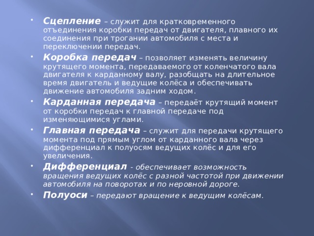 Сцепление – служит для кратковременного отъединения коробки передач от двигателя, плавного их соединения при трогании автомобиля с места и переключении передач. Коробка передач – позволяет изменять величину крутящего момента, передаваемого от коленчатого вала двигателя к карданному валу, разобщать на длительное время двигатель и ведущие колёса и обеспечивать движение автомобиля задним ходом. Карданная передача – передаёт крутящий момент от коробки передач к главной передаче под изменяющимися углами. Главная передача – служит для передачи крутящего момента под прямым углом от карданного вала через дифференциал к полуосям ведущих колёс и для его увеличения. Дифференциал - обеспечивает возможность вращения ведущих колёс с разной частотой при движении автомобиля на поворотах и по неровной дороге. Полуоси – передают вращение к ведущим колёсам. 
