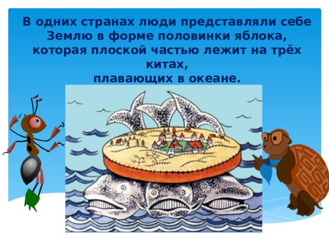 В одних странах люди представляли себе Землю в форме половинки яблока, которая плоской частью лежит на трёх китах,  плавающих в океане.   