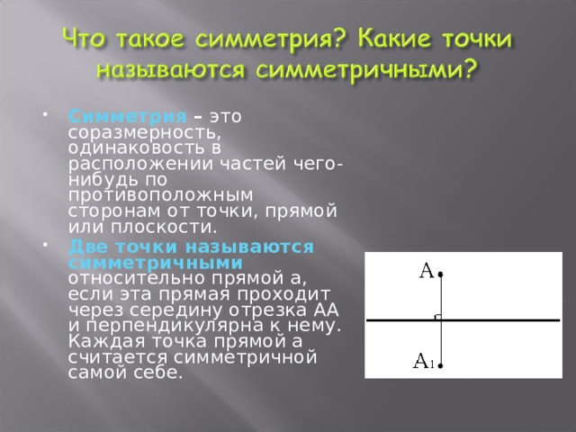 Симметрия – это соразмерность, одинаковость в расположении частей чего-нибудь по противоположным сторонам от точки, прямой или плоскости. Две точки называются симметричными относительно прямой а, если эта прямая проходит через середину отрезка АА и перпендикулярна к нему. Каждая точка прямой а считается симметричной самой себе.  
