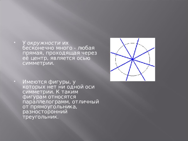   У окружности их бесконечно много - любая прямая, проходящая через её центр, является осью симметрии.   Имеются фигуры, у которых нет ни одной оси симметрии. К таким фигурам относятся параллелограмм, отличный от прямоугольника, разносторонний треугольник.  
