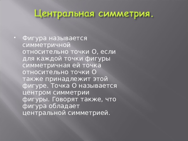 Фигура называется симметричной относительно точки О, если для каждой точки фигуры симметричная ей точка относительно точки О также принадлежит этой фигуре. Точка О называется центром симметрии фигуры. Говорят также, что фигура обладает центральной симметрией.  