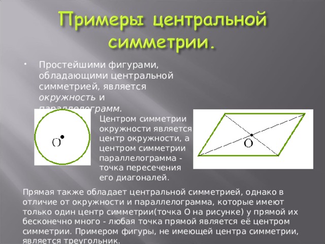 Простейшими фигурами, обладающими центральной симметрией, является окружность и параллелограмм.  Центром симметрии окружности является центр окружности, а центром симметрии параллелограмма - точка пересечения его диагоналей. Прямая также обладает центральной симметрией, однако в отличие от окружности и параллелограмма, которые имеют только один центр симметрии(точка О на рисунке) у прямой их бесконечно много - любая точка прямой является её центром симметрии. Примером фигуры, не имеющей центра симметрии, является треугольник. 
