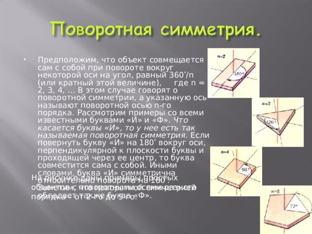 Предположим, что объект совмещается сам с собой при повороте вокруг некоторой оси на угол, равный 360  / n (или кратный этой величине),     где n = 2, 3, 4, … В этом случае говорят о поворотной симметрии, а указанную ось называют поворотной осью n -го порядка. Рассмотрим примеры со всеми известными буквами «И» и «Ф». Что касается буквы «И», то у нее есть так называемая поворотная симметрия. Если повернуть букву «И» на 180  вокруг оси, перпендикулярной к плоскости буквы и проходящей через ее центр, то буква совместится сама с собой. Иными словами, буква «И» симметрична относительно поворота на 180  . Заметим, что поворотной симметрией обладает также буква «Ф». На рисунке даны примеры простых объектов с поворотными осями разного порядка – от 2-го до 5-го. 