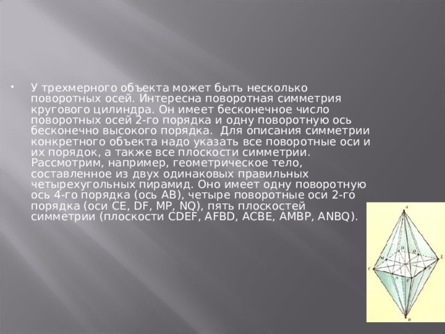 У трехмерного объекта может быть несколько поворотных осей. Интересна поворотная симметрия кругового цилиндра. Он имеет бесконечное число поворотных осей 2-го порядка и одну поворотную ось бесконечно высокого порядка. Для описания симметрии конкретного объекта надо указать все поворотные оси и их порядок, а также все плоскости симметрии. Рассмотрим, например, геометрическое тело, составленное из двух одинаковых правильных четырехугольных пирамид. Оно имеет одну поворотную ось 4-го порядка (ось АВ), четыре поворотные оси 2-го порядка (оси СЕ, DF , MP , NQ ), пять плоскостей симметрии (плоскости CDEF , AFBD , ACBE , AMBP , ANBQ ). 