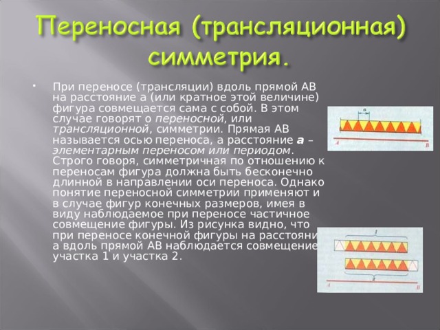 При переносе (трансляции) вдоль прямой АВ на расстояние а (или кратное этой величине) фигура совмещается сама с собой. В этом случае говорят о переносной , или трансляционной , симметрии. Прямая АВ называется осью переноса, а расстояние а – элементарным переносом или периодом . Строго говоря, симметричная по отношению к переносам фигура должна быть бесконечно длинной в направлении оси переноса. Однако понятие переносной симметрии применяют и в случае фигур конечных размеров, имея в виду наблюдаемое при переносе частичное совмещение фигуры. Из рисунка видно, что при переносе конечной фигуры на расстояние а вдоль прямой АВ наблюдается совмещение участка 1 и участка 2.    