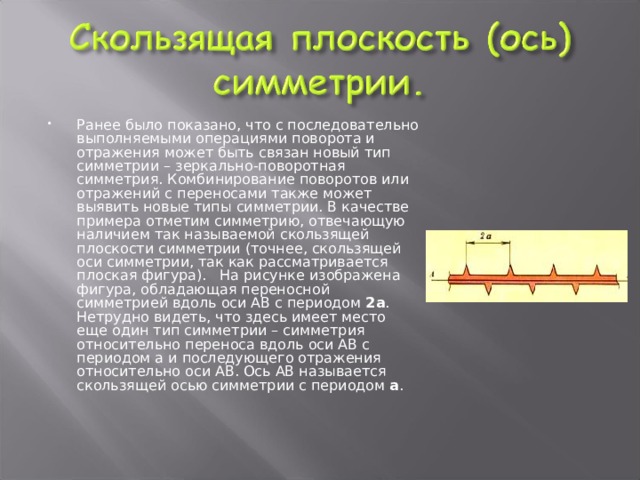 Ранее было показано, что с последовательно выполняемыми операциями поворота и отражения может быть связан новый тип симметрии – зеркально-поворотная симметрия. Комбинирование поворотов или отражений с переносами также может выявить новые типы симметрии. В качестве примера отметим симметрию, отвечающую наличием так называемой скользящей плоскости симметрии (точнее, скользящей оси симметрии, так как рассматривается плоская фигура). На рисунке изображена фигура, обладающая переносной симметрией вдоль оси АВ с периодом 2а . Нетрудно видеть, что здесь имеет место еще один тип симметрии – симметрия относительно переноса вдоль оси АВ с периодом а и последующего отражения относительно оси АВ. Ось АВ называется скользящей осью симметрии с периодом а . 