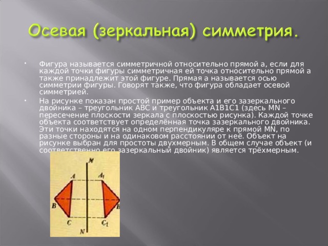 Фигура называется симметричной относительно прямой а, если для каждой точки фигуры симметричная ей точка относительно прямой а также принадлежит этой фигуре. Прямая а называется осью симметрии фигуры. Говорят также, что фигура обладает осевой симметрией. На рисунке показан простой пример объекта и его зазеркального двойника – треугольник ABC и треугольник А1В1С1 (здесь MN – пересечение плоскости зеркала с плоскостью рисунка). Каждой точке объекта соответствует определённая точка зазеркального двойника. Эти точки находятся на одном перпендикуляре к прямой MN , по разные стороны и на одинаковом расстоянии от неё. Объект на рисунке выбран для простоты двухмерным. В общем случае объект (и соответственно его зазеркальный двойник) является трёхмерным.  