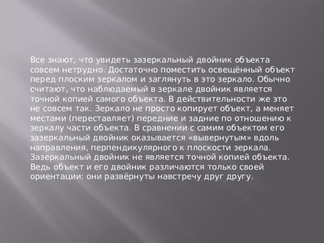 Все знают, что увидеть зазеркальный двойник объекта совсем нетрудно. Достаточно поместить освещённый объект перед плоским зеркалом и заглянуть в это зеркало. Обычно считают, что наблюдаемый в зеркале двойник является точной копией самого объекта. В действительности же это не совсем так. Зеркало не просто копирует объект, а меняет местами (переставляет) передние и задние по отношению к зеркалу части объекта. В сравнении с самим объектом его зазеркальный двойник оказывается «вывернутым» вдоль направления, перпендикулярного к плоскости зеркала. Зазеркальный двойник не является точной копией объекта. Ведь объект и его двойник различаются только своей ориентации: они развёрнуты навстречу друг другу.   