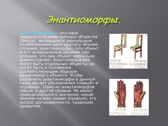 Энантиоморфы  – это пара зеркально асимметричных объектов (фигур), являющихся зеркальным изображением один другого. Иными словами, энантиоморфы – это объект и его зазеркальный двойник при условии, что сам объект зеркально асимметричен. Энантиоморфами могут быть отдельные объекты, но могут быть и половинки соответствующим образом разрезанного объекта. Чтобы различить энантиоморфы в данной паре, вводят обозначения «левый» и «правый». Один из энантиоморфов левый, а другой правый. Не имеет принципиального значения, какой именно назван левым (правым); это вопрос договоренности, традиции, привычки.   