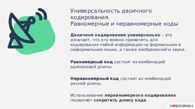 Универсальность двоичного кодирования. Равномерные и неравномерные коды Двоичное кодирование универсально – это  означает, что его можно применять для кодирования любой информации на формальном и неформальном языке, а также изображений и звука. Равномерный код состоит из комбинаций одинаковой длины. Равномерный код Неравномерный код состоит из комбинаций разной длины. Неравномерный код Использование неравномерного кодирования позволяет сократить  длину кода .  