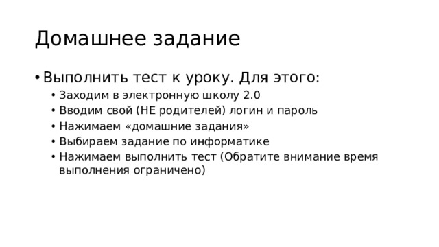 Домашнее задание Выполнить тест к уроку. Для этого: Заходим в электронную школу 2.0 Вводим свой (НЕ родителей) логин и пароль Нажимаем «домашние задания» Выбираем задание по информатике Нажимаем выполнить тест (Обратите внимание время выполнения ограничено) Заходим в электронную школу 2.0 Вводим свой (НЕ родителей) логин и пароль Нажимаем «домашние задания» Выбираем задание по информатике Нажимаем выполнить тест (Обратите внимание время выполнения ограничено) 
