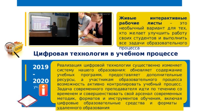  Живые интерактивные рабочие листы – это необычный вариант для тех, кто желает улучшить работу своих студентов и выполнить все задачи образовательного процесса  Цифровая технология в учебном процессе  Реализация цифровой технологии существенно изменяет систему нашего образования: обновляет содержание учебных программ, предоставляет дополнительные ресурсы, а участникам образовательного процесса возможность активно контролировать учебный процесс. Задача современного преподавателя идти по течению со временем и совершенствовать свой арсенал современных методик, форматов и инструментов обучения, включая цифровые образовательные средства и форматы удаленного образования 2019- 2020  уч. год 