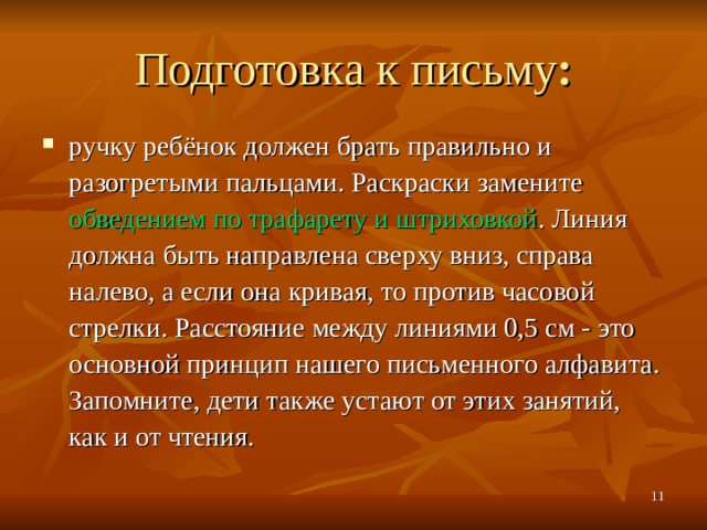 Подготовка к письму : ручку ребёнок должен брать правильно и разогретыми пальцами. Раскраски замените обведением по трафарету и штриховкой . Линия должна быть направлена сверху вниз, справа налево, а если она кривая, то против часовой стрелки. Расстояние между линиями 0,5 см - это основной принцип нашего письменного алфавита. Запомните, дети также устают от этих занятий, как и от чтения.   