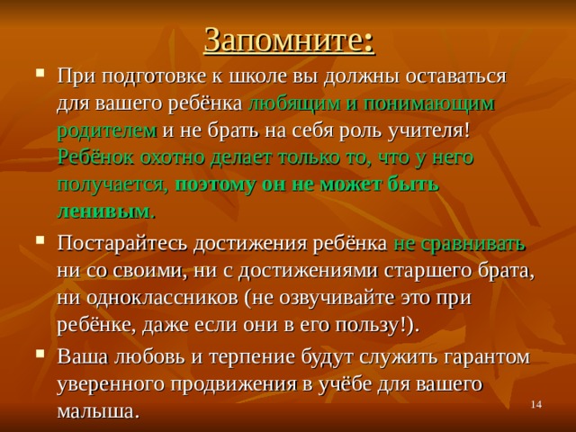 Запомните : При подготовке к школе вы должны оставаться для вашего ребёнка любящим и понимающим родителем и не брать на себя роль учителя! Ребёнок охотно делает только то, что у него получается, поэтому он не может быть ленивым . Постарайтесь достижения ребёнка не сравнивать ни со своими, ни с достижениями старшего брата, ни одноклассников (не озвучивайте это при ребёнке, даже если они в его пользу!). Ваша любовь и терпение будут служить гарантом уверенного продвижения в учёбе для вашего малыша.   