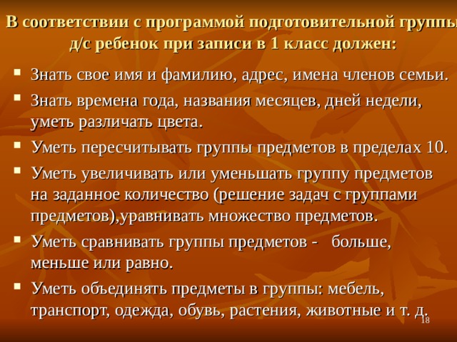 В соответствии с программой подготовительной группы д/с ребенок при записи в 1 класс должен:   Знать свое имя и фамилию, адрес, имена членов семьи. Знать времена года, названия месяцев, дней недели, уметь различать цвета. Уметь пересчитывать группы предметов в пределах 10. Уметь увеличивать или уменьшать группу предметов на заданное количество (решение задач с группами предметов),уравнивать множество предметов. Уметь сравнивать группы предметов - больше, меньше или равно. Уметь объединять предметы в группы: мебель, транспорт, одежда, обувь, растения, животные и т. д.  