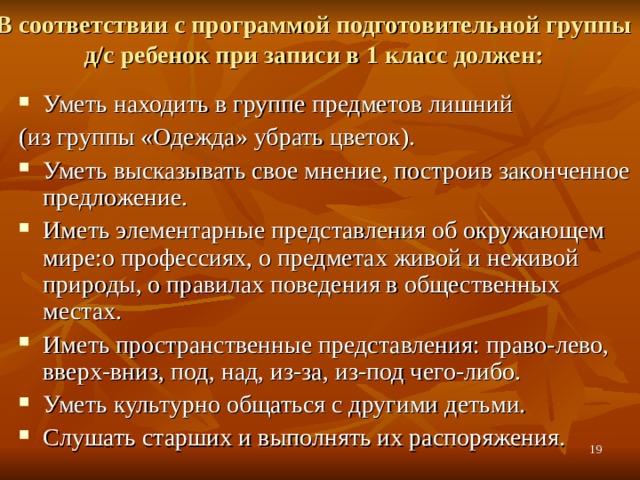 В соответствии с программой подготовительной группы д/с ребенок при записи в 1 класс должен:   Уметь находить в группе предметов лишний (из группы «Одежда» убрать цветок).  Уметь высказывать свое мнение, построив законченное предложение. Иметь элементарные представления об окружающем мире:о профессиях, о предметах живой и неживой природы, о правилах поведения в общественных местах. Иметь пространственные представления: право-лево,  вверх-вниз, под, над, из-за, из-под чего-либо. Уметь культурно общаться с другими детьми. Слушать старших и выполнять их распоряжения.   