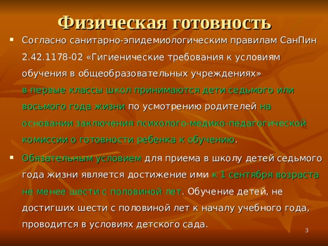Физическая готовность Согласно санитарно-эпидемиологическим правилам СанПин 2.42.1178-02 «Гигиенические требования к условиям обучения в общеобразовательных учреждениях» в первые классы школ принимаются дети седьмого или восьмого года жизни по усмотрению родителей на основании заключения психолого-медико-педагогической комиссии о готовности ребенка к обучению . Обязательным условием для приема в школу детей седьмого года жизни является достижение ими к 1 сентября возраста не менее шести с половиной лет . Обучение детей, не достигших шести с половиной лет к началу учебного года, проводится в условиях детского сада.   