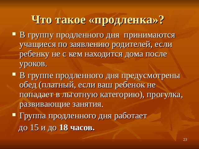 Что такое «продленка»? В группу продленного дня принимаются учащиеся по заявлению родителей, если ребенку не с кем находится дома после уроков. В группе продленного дня предусмотрены обед (платный, если ваш ребенок не попадает в льготную категорию), прогулка, развивающие занятия. Группа продленного дня работает  до 15 и до 18 часов.   