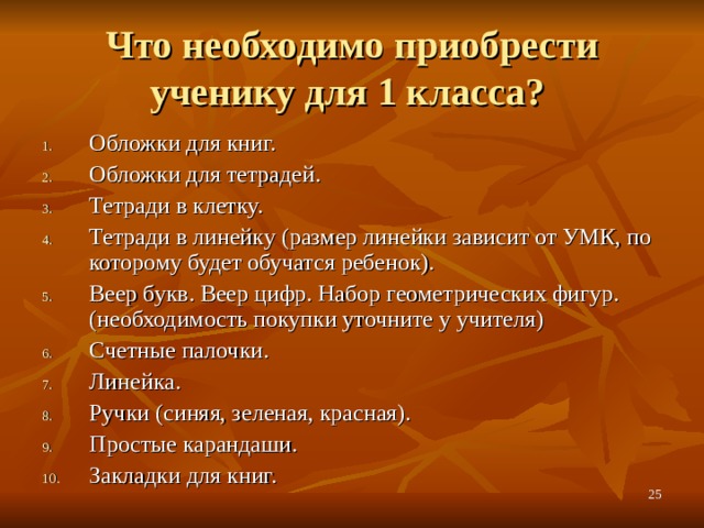 Что необходимо приобрести ученику для 1 класса? Обложки для книг. Обложки для тетрадей. Тетради в клетку. Тетради в линейку (размер линейки зависит от УМК, по которому будет обучатся ребенок). Веер букв. Веер цифр. Набор геометрических фигур. (необходимость покупки уточните у учителя) Счетные палочки. Линейка. Ручки (синяя, зеленая, красная). Простые карандаши. Закладки для  книг.  