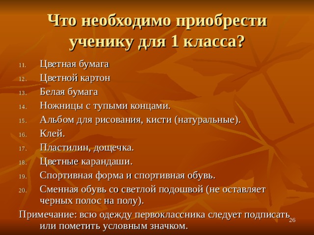 Что необходимо приобрести ученику для 1 класса? Цветная бумага Цветной картон Белая бумага Ножницы с тупыми концами. Альбом для рисования, кисти (натуральные). Клей. Пластилин, дощечка. Цветные карандаши. Спортивная форма и спортивная обувь. Сменная обувь со светлой подошвой (не оставляет черных полос на полу). Примечание: всю одежду первоклассника следует подписать или пометить условным значком.  