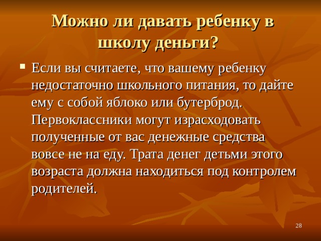  Можно ли давать ребенку в школу деньги? Если вы считаете, что вашему ребенку недостаточно школьного питания, то дайте ему с собой яблоко или бутерброд. Первоклассники могут израсходовать полученные от вас денежные средства вовсе не на еду. Трата денег детьми этого возраста должна находиться под контролем родителей.  