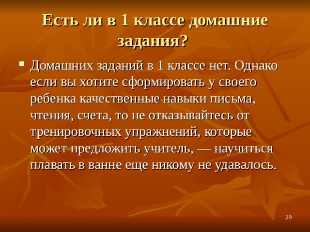 Есть ли в 1 классе домашние задания? Домашних заданий в 1 классе нет. Однако если вы хотите сформировать у своего ребенка качественные навыки письма, чтения, счета, то не отказывайтесь от тренировочных упражнений, которые может предложить учитель, — научиться плавать в ванне еще никому не удавалось.  