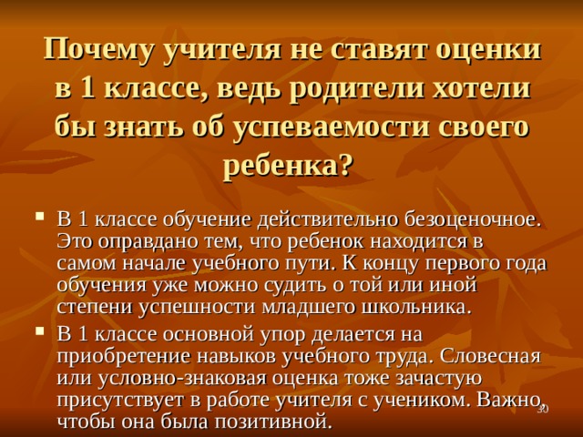 Почему учителя не ставят оценки в 1 классе, ведь родители хотели бы знать об успеваемости своего ребенка? В 1 классе обучение действительно безоценочное. Это оправдано тем, что ребенок находится в самом начале учебного пути. К концу первого года обучения уже можно судить о той или иной степени успешности младшего школьника. В 1 классе основной упор делается на приобретение навыков учебного труда. Словесная или условно-знаковая оценка тоже зачастую присутствует в работе учителя с учеником. Важно, чтобы она была позитивной.  