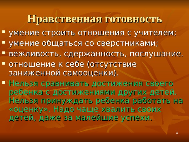 Нравственная готовность умение строить отношения с учителем; умение общаться со сверстниками; вежливость, сдержанность, послушание. отношение к себе (отсутствие заниженной самооценки). Нельзя сравнивать достижения своего ребенка с достижениями других детей. Нельзя принуждать ребенка работать на «оценку». Надо чаще хвалить своих детей, даже за малейшие успехи. *умение регулировать свои действия и свое поведение, умение восприниматьучебную задачу, внимательно, не перебивая слушать старшего, не вмешиваться в разговор старших; *принимать точку зрения другого, умение взглянуть на себя со стороны, умение выслушивать одноклассников, адекватно реагировать на неудачу других; * Помощь от родителей должна быть в форме совета, а не в виде приказа, навязывания своего мнения.   