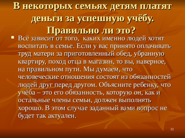 В некоторых семьях детям платят деньги за успешную учёбу. Правильно ли это? Всё зависит от того, каких именно людей хотят воспитать в семье. Если у вас принято оплачивать труд матери за приготовленный обед, убранную квартиру, поход отца в магазин, то вы, наверное, на правильном пути. Мы думаем, что человеческие отношения состоят из обязанностей людей друг перед другом. Объясните ребенку, что учёба – это его обязанность, которую он, как и остальные члены семьи, должен выполнять хорошо. В этом случае заданный вами вопрос не будет так актуален.  