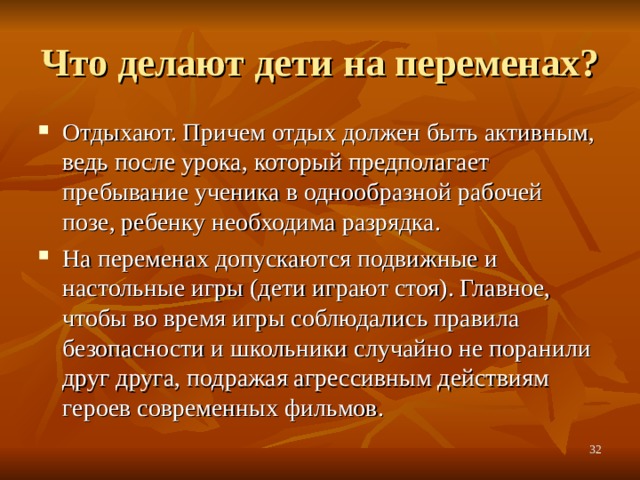 Что делают дети на переменах? Отдыхают. Причем отдых должен быть активным, ведь после урока, который предполагает пребывание ученика в однообразной рабочей позе, ребенку необходима разрядка. На переменах допускаются подвижные и настольные игры (дети играют стоя). Главное, чтобы во время игры соблюдались правила безопасности и школьники случайно не поранили друг друга, подражая агрессивным действиям героев современных фильмов.  