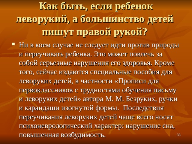 Как быть, если ребенок леворукий, а большинство детей  пишут правой рукой? Ни в коем случае не следует идти против природы и переучивать ребенка. Это может повлечь за собой серьезные нарушения его здоровья. Кроме того, сейчас издаются специальные пособия для леворуких детей, в частности «Прописи для первоклассников с трудностями обучения письму и леворуких детей» автора М. М. Безруких, ручки и карандаши изогнутой формы. Последствия переучивания леворуких детей чаще всего носят психоневрологический характер: нарушение сна, повышенная возбудимость.  