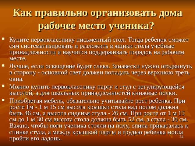 Как правильно организовать дома рабочее место ученика? Купите первокласснику письменный стол. Тогда ребенок сможет сям систематизировать и разложить в ящики стола учебные принадлежности и научится поддерживать порядок на рабочем месте. Лучше, если освещение будят слева. Занавески нужно отодвинуть в сторону - основной свет должен попадать через верхнюю треть окна. Можно купить первокласснику парту и стул с регулирующейся высотой, а для школьных принадлежностей книжные полки. Приобретая мебель, обязательно учитывайте рост ребенка. При росте 1м - 1 м 15 см высота крышки стола над полом должна быть 46 см, а высота сиденья стула - 26 см. При росте от 1 м 15 см до 1 м 30 см высота стола должна быть 52 см, а стула - 30 см. Важно, чтобы ноги ученика стояли на полу, спина прикасалась к спинке стула, а между крышкой парты и грудью ребенка могла пройти его ладонь.  