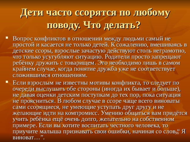 Дети часто ссорятся по любому поводу. Что делать? Вопрос конфликтов в отношении между людьми самый не простой и касается не только детей. К сожалению, вмешиваясь в детские ссоры, взрослые зачастую действуют столь неграмотно, что только усугубляют ситуацию. Родители просто запрещают ребёнку дружить с товарищем. Это необходимо лишь в самом крайнем случае, когда понятие дружба уже не соответствует сложившимся отношениям. Если взрослым не известны мотивы конфликта, то следует по очереди выслушать обе стороны (иногда их бывает и больше), не давая оценки детским поступкам до тех пор, пока ситуация не проясниться. В любом случае в ссоре чаще всего виноваты сами ссорящиеся, не умеющие уступать друг другу и не желающие идти на компромисс. Умению общаться вам придётся учить ребёнка ещё очень долго, желательно на собственном примере. Если вы хотите воспитать честного человека, то приучите малыша признавать свои ошибки, начиная со слов “ Я виноват…”.  