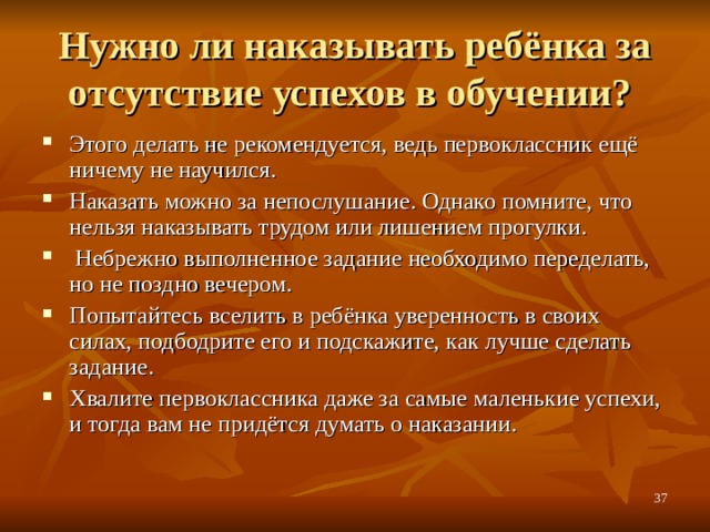 Нужно ли наказывать ребёнка за отсутствие успехов в обучении? Этого делать не рекомендуется, ведь первоклассник ещё ничему не научился. Наказать можно за непослушание. Однако помните, что нельзя наказывать трудом или лишением прогулки.  Небрежно выполненное задание необходимо переделать, но не поздно вечером. Попытайтесь вселить в ребёнка уверенность в своих силах, подбодрите его и подскажите, как лучше сделать задание. Хвалите первоклассника даже за самые маленькие успехи, и тогда вам не придётся думать о наказании.  