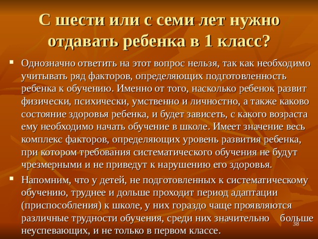С шести или с семи лет нужно отдавать ребенка в 1 класс?   Однозначно ответить на этот вопрос нельзя, так как необходимо учитывать ряд факторов, определяющих подготовленность ребенка к обучению. Именно от того, насколько ребенок развит физически, психически, умственно и личностно, а также каково состояние здоровья ребенка, и будет зависеть, с какого возраста ему необходимо начать обучение в школе. Имеет значение весь комплекс факторов, определяющих уровень развития ребенка, при котором требования систематического обучения не будут чрезмерными и не приведут к нарушению его здоровья. Напомним, что у детей, не подготовленных к систематическому обучению, труднее и дольше проходит период адаптации (приспособления) к школе, у них гораздо чаще проявляются различные трудности обучения, среди них значительно больше неуспевающих, и не только в первом классе.  