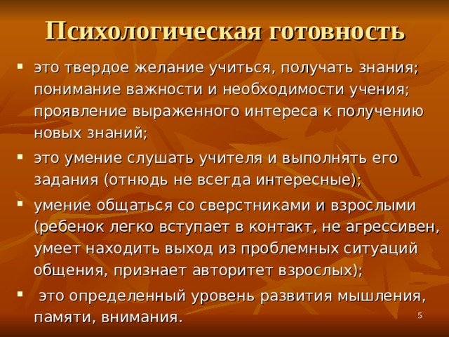Психологическая готовность это твердое желание учиться, получать знания; понимание важности и необходимости учения; проявление выраженного интереса к получению новых знаний; это умение слушать учителя и выполнять его задания (отнюдь не всегда интересные); умение общаться со сверстниками и взрослыми (ребенок легко вступает в контакт, не агрессивен, умеет находить выход из проблемных ситуаций общения, признает авторитет взрослых);  это определенный уровень развития мышления, памяти, внимания.   