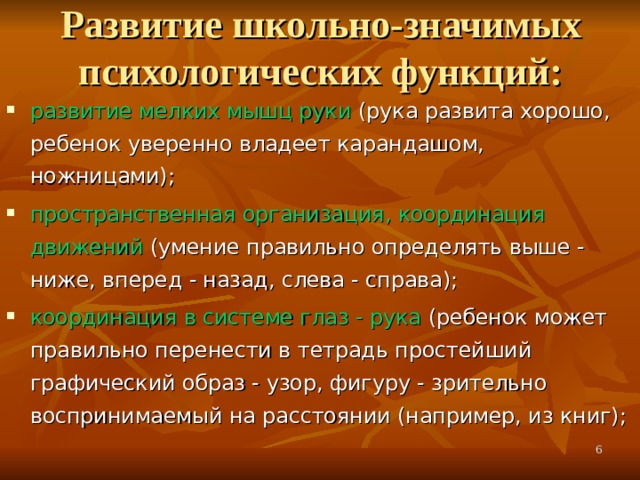 Развитие школьно-значимых психологических функций:   развитие мелких мышц руки (рука развита хорошо, ребенок уверенно владеет карандашом, ножницами); пространственная организация, координация движений (умение правильно определять выше - ниже, вперед - назад, слева - справа); координация в системе глаз - рука (ребенок может правильно перенести в тетрадь простейший графический образ - узор, фигуру - зрительно воспринимаемый на расстоянии (например, из книг);  
