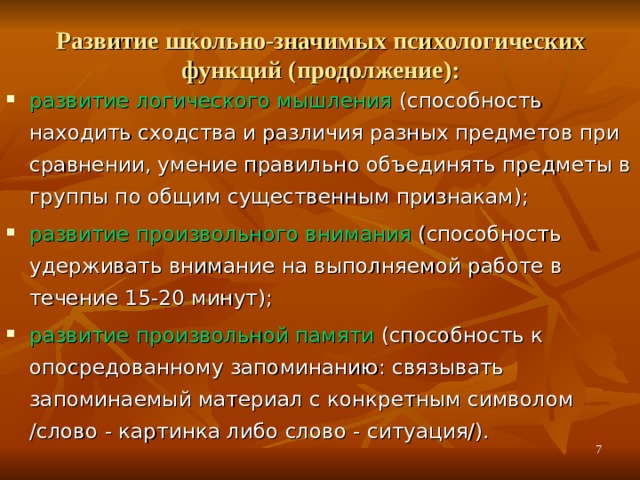 Развитие школьно-значимых психологических функций (продолжение):   развитие логического мышления (способность находить сходства и различия разных предметов при сравнении, умение правильно объединять предметы в группы по общим существенным признакам); развитие произвольного внимания (способность удерживать внимание на выполняемой работе в течение 15-20 минут); развитие произвольной памяти (способность к опосредованному запоминанию: связывать запоминаемый материал с конкретным символом /слово - картинка либо слово - ситуация/).  