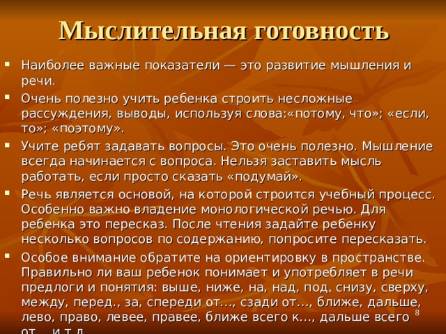 Мыслительная готовность Наиболее важные показатели — это развитие мышления и речи. Очень полезно учить ребенка строить несложные рассуждения, выводы, используя слова:«потому, что»; «если, то»; «поэтому». Учите ребят задавать вопросы. Это очень полезно. Мышление всегда начинается с вопроса. Нельзя заставить мысль работать, если просто сказать «подумай». Речь является основой, на которой строится учебный процесс. Особенно важно владение монологической речью. Для ребенка это пересказ. После чтения задайте ребенку несколько вопросов по содержанию, попросите пересказать. Особое внимание обратите на ориентировку в пространстве. Правильно ли ваш ребенок понимает и употребляет в речи предлоги и понятия: выше, ниже, на, над, под, снизу, сверху, между, перед., за, спереди от…, сзади от…, ближе, дальше, лево, право, левее, правее, ближе всего к…, дальше всего от… и т.д.  