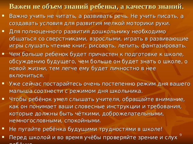 Важен не объем знаний ребенка, а качество знаний. Важно учить не читать, а развивать речь. Не учить писать, а создавать условия для развития мелкой моторики руки. Для полноценного развития дошкольнику необходимо общаться со сверстниками, взрослыми, играть в развивающие игры слушать чтение книг, рисовать, лепить, фантазировать. Чем больше ребенок будет причастен к подготовке к школе, обсуждению будущего, чем больше он будет знать о школе, о новой жизни, тем легче ему будет личностно в нее включиться. Уже сейчас постарайтесь очень постепенно режим дня вашего малыша соотнести с режимом дня школьника. Чтобы ребёнок умел слышать учителя, обращайте внимание, как он понимает ваши словесные инструкции и требования, которые должны быть чёткими, доброжелательными, немногословными, спокойными. Не пугайте ребёнка будущими трудностями в школе! Перед школой и во время учёбы проверяйте зрение и слух ребёнка.   