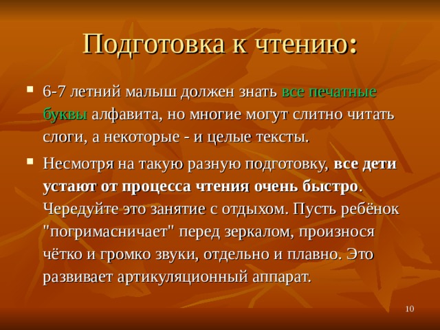 Подготовка к чтению : 6-7 летний малыш должен знать все печатные буквы алфавита, но многие могут слитно читать слоги, а некоторые - и целые тексты. Несмотря на такую разную подготовку, все дети устают от процесса чтения очень быстро . Чередуйте это занятие с отдыхом. Пусть ребёнок 