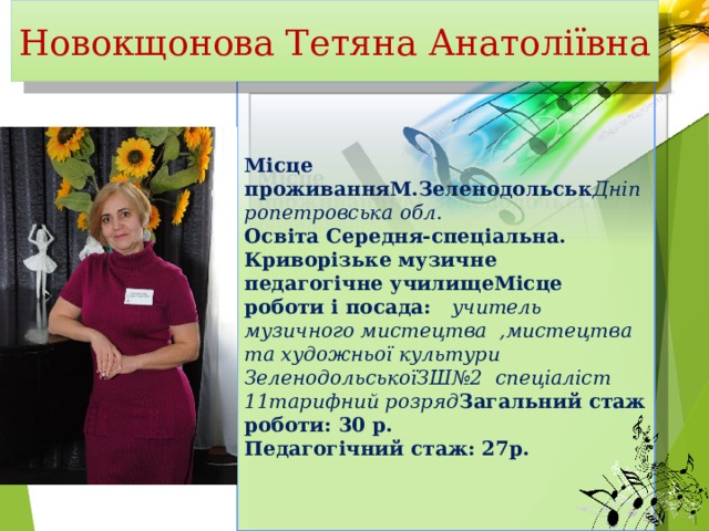 Новокщонова Тетяна Анатоліївна Місце проживанняМ.Зеленодольськ Дніпропетровська обл. Освіта Середня-спеціальна. Криворізьке музичне педагогічне училищеМісце роботи і посада: учитель музичного мистецтва ,мистецтва та художньої культури ЗеленодольськоїЗШ№2 спеціаліст 11тарифний розряд Загальний стаж роботи: 30 р. Педагогічний стаж: 27р. 