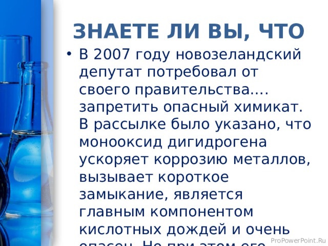 ЗНАЕТЕ ЛИ ВЫ, ЧТО В 2007 году новозеландский депутат потребовал от своего правительства…. запретить опасный химикат. В рассылке было указано, что монооксид дигидрогена ускоряет коррозию металлов, вызывает короткое замыкание, является главным компонентом кислотных дождей и очень опасен. Но при этом его постоянно используют. Монооксид дигидрогена – это ... 