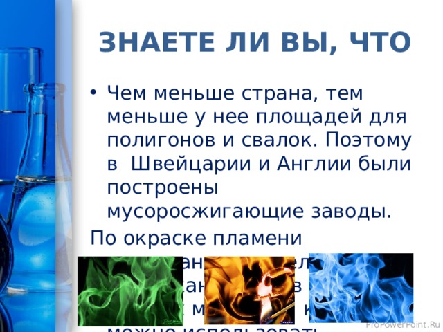 ЗНАЕТЕ ЛИ ВЫ, ЧТО Чем меньше страна, тем меньше у нее площадей для полигонов и свалок. Поэтому в Швейцарии и Англии были построены мусоросжигающие заводы. По окраске пламени англичане определяют содержание ионов тех ценных металлов, которые можно использовать вторично. 