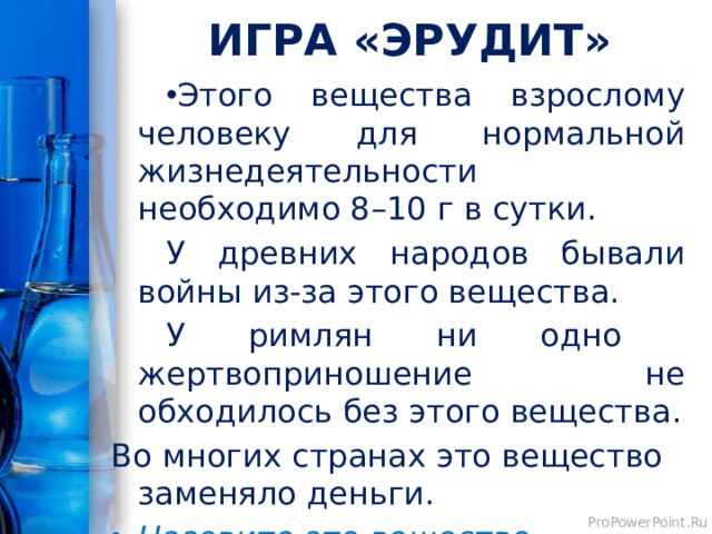 ИГРА «ЭРУДИТ» Этого вещества взрослому человеку для нормальной жизнедеятельности необходимо 8–10 г в сутки. У древних народов бывали войны из-за этого вещества. У римлян ни одно жертвоприношение не обходилось без этого вещества. Во многих странах это вещество заменяло деньги. Назовите это вещество. 