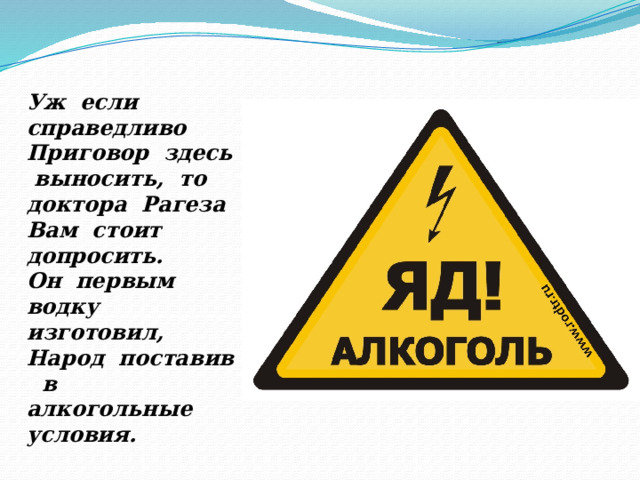 Уж если справедливо Приговор здесь выносить, то доктора Рагеза Вам стоит допросить. Он первым водку изготовил, Народ поставив в алкогольные условия. 