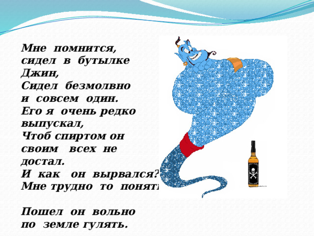 Мне помнится, сидел в бутылке Джин, Сидел безмолвно и совсем один. Его я очень редко выпускал, Чтоб спиртом он своим всех не достал. И как он вырвался? Мне трудно то понять. Пошел он вольно по земле гулять. 